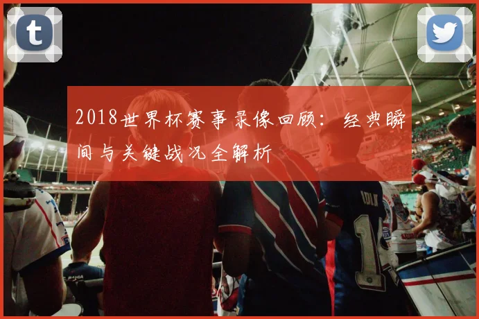 2018世界杯赛事录像回顾：经典瞬间与关键战况全解析