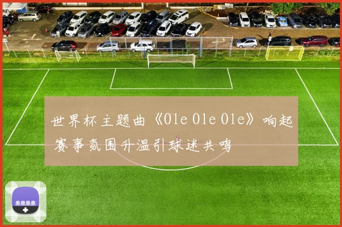 世界杯主题曲《Ole Ole Ole》响起 赛事氛围升温引球迷共鸣