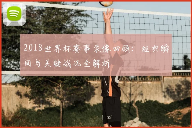 2018世界杯赛事录像回顾:经典瞬间与关键战况全解析